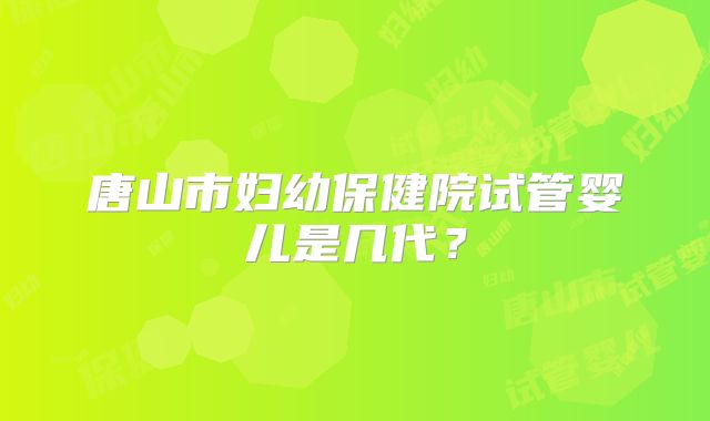 唐山市妇幼保健院试管婴儿是几代?