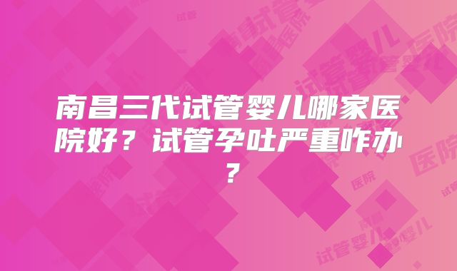 南昌三代试管婴儿哪家医院好？试管孕吐严重咋办？