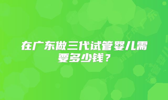 在广东做三代试管婴儿需要多少钱？