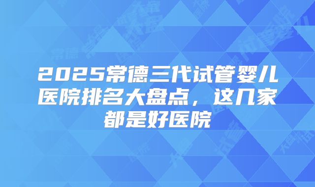2025常德三代试管婴儿医院排名大盘点,这几家都是好医院