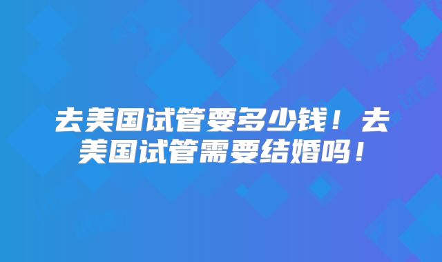 去美国试管要多少钱!去美国试管需要结婚吗!