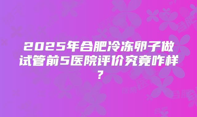 2025年合肥冷冻卵子做试管前5医院评价究竟咋样？