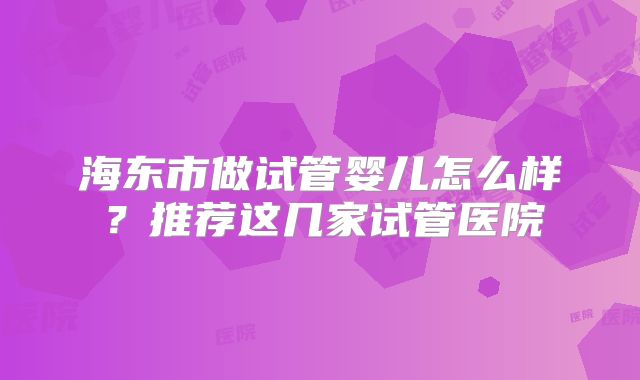 海东市做试管婴儿怎么样?推荐这几家试管医院