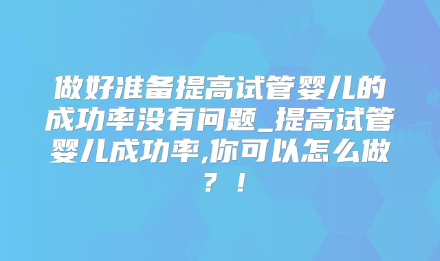 做好准备提高试管婴儿的成功率没有问题_提高试管婴儿成功率,你可以怎么做?!
