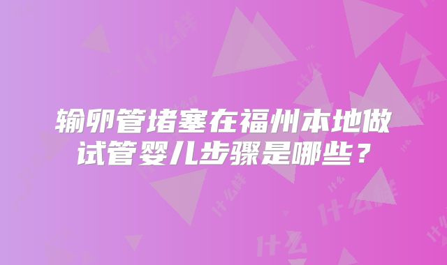 输卵管堵塞在福州本地做试管婴儿步骤是哪些？