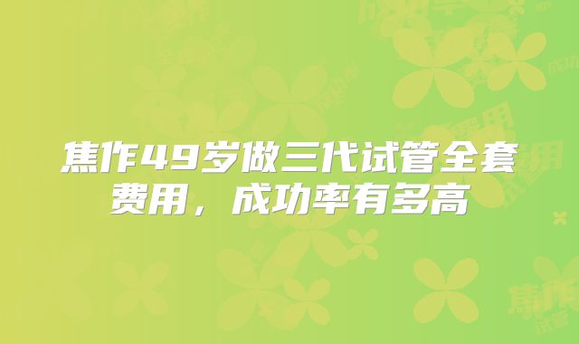 焦作49岁做三代试管全套费用，成功率有多高
