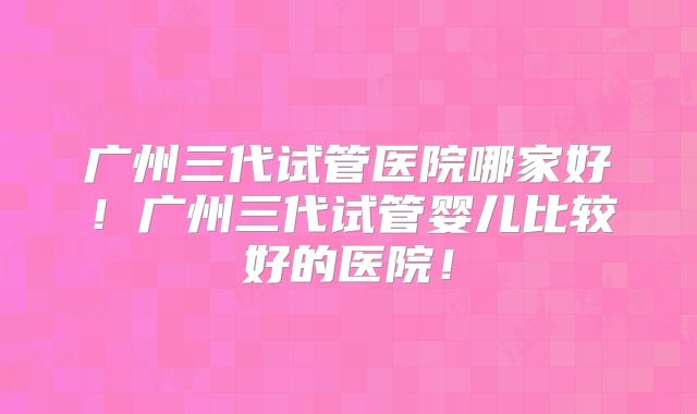 广州三代试管医院哪家好！广州三代试管婴儿比较好的医院！