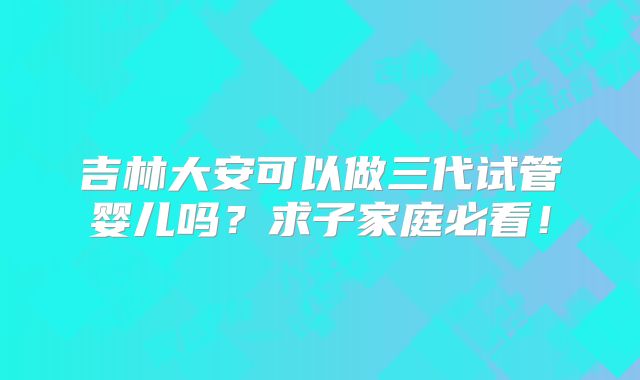 吉林大安可以做三代试管婴儿吗?求子家庭必看!