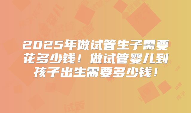 2025年做试管生子需要花多少钱！做试管婴儿到孩子出生需要多少钱！