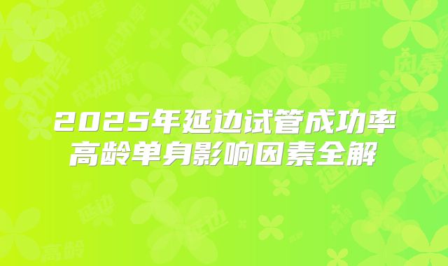 2025年延边试管成功率高龄单身影响因素全解