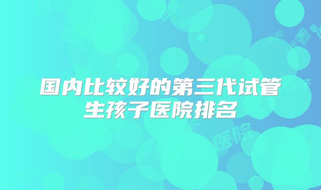 国内比较好的第三代试管生孩子医院排名