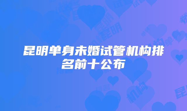 昆明单身未婚试管机构排名前十公布