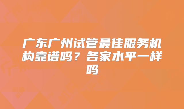 广东广州试管最佳服务机构靠谱吗？各家水平一样吗