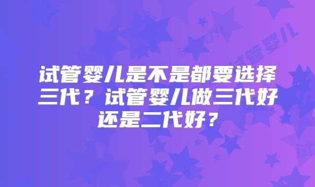 试管婴儿是不是都要选择三代?试管婴儿做三代好还是二代好?