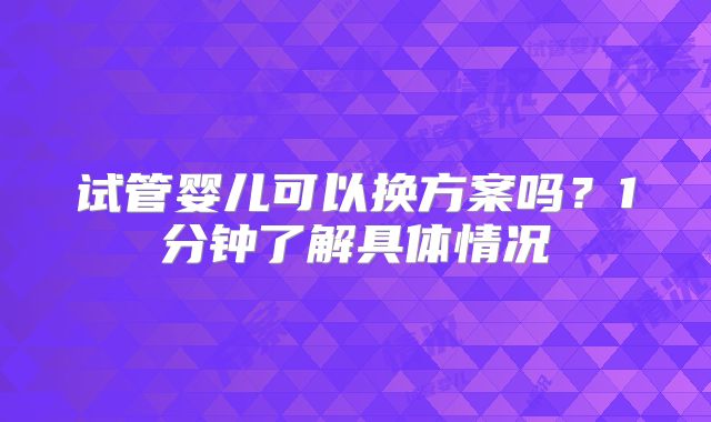 试管婴儿可以换方案吗？1分钟了解具体情况