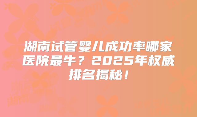 湖南试管婴儿成功率哪家医院最牛？2025年权威排名揭秘！