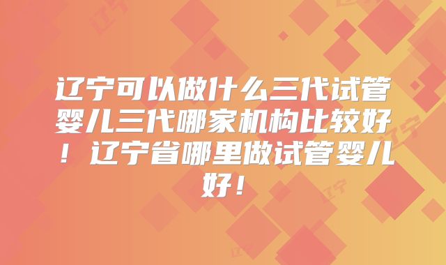 辽宁可以做什么三代试管婴儿三代哪家机构比较好!辽宁省哪里做试管婴儿好!