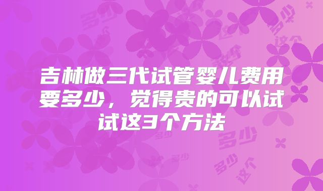吉林做三代试管婴儿费用要多少，觉得贵的可以试试这3个方法