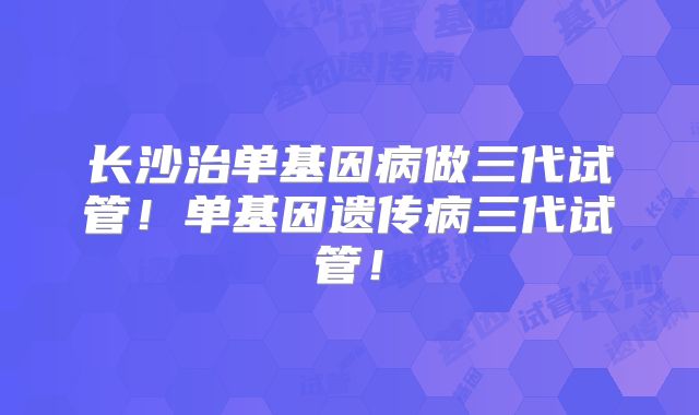 长沙治单基因病做三代试管！单基因遗传病三代试管！