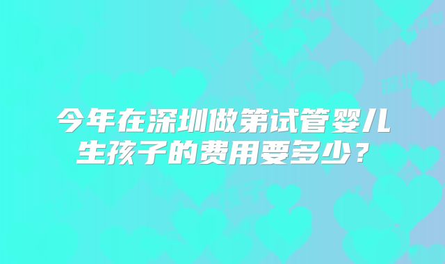今年在深圳做第试管婴儿生孩子的费用要多少?