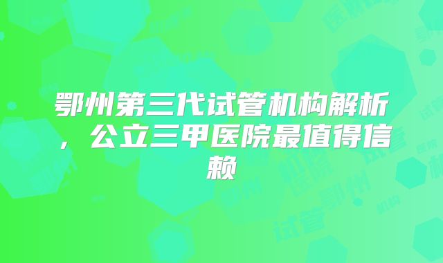 鄂州第三代试管机构解析,公立三甲医院最值得信赖