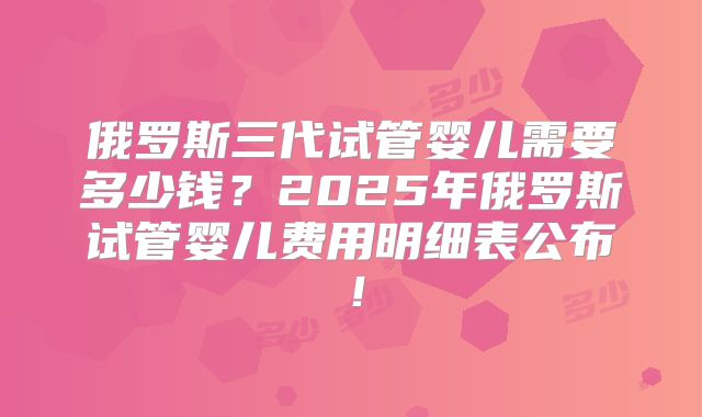 俄罗斯三代试管婴儿需要多少钱？2025年俄罗斯试管婴儿费用明细表公布！