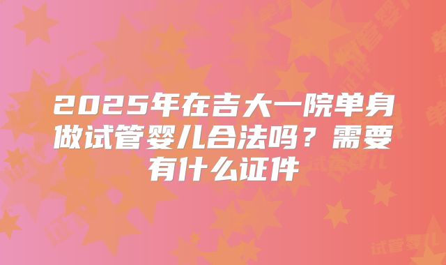 2025年在吉大一院单身做试管婴儿合法吗?需要有什么证件