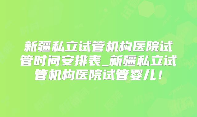 新疆私立试管机构医院试管时间安排表_新疆私立试管机构医院试管婴儿!