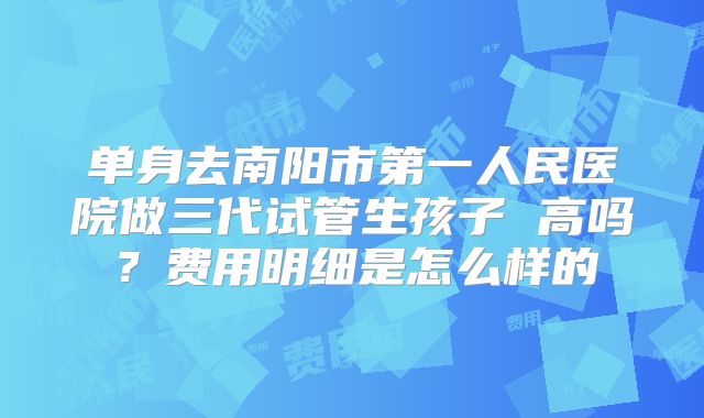 单身去南阳市第一人民医院做三代试管生孩子 高吗？费用明细是怎么样的