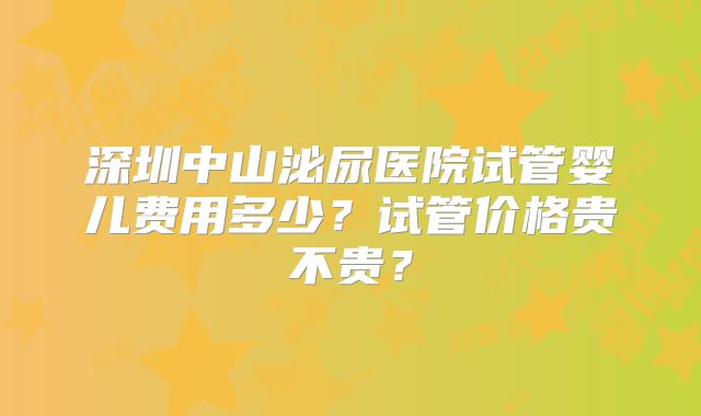 深圳中山泌尿医院试管婴儿费用多少？试管价格贵不贵？