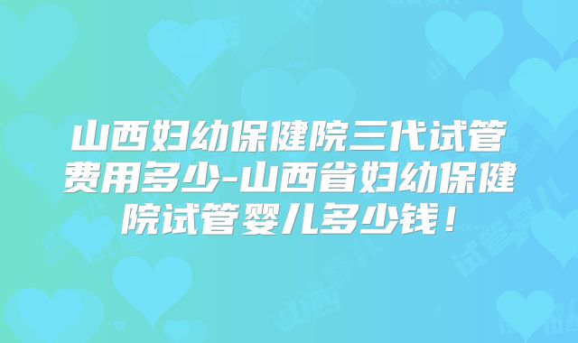 山西妇幼保健院三代试管费用多少-山西省妇幼保健院试管婴儿多少钱！