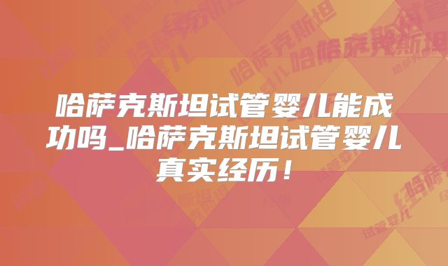 哈萨克斯坦试管婴儿能成功吗_哈萨克斯坦试管婴儿真实经历！