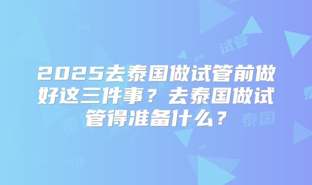 2025去泰国做试管前做好这三件事?去泰国做试管得准备什么?
