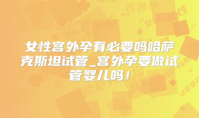 女性宫外孕有必要吗哈萨克斯坦试管_宫外孕要做试管婴儿吗！