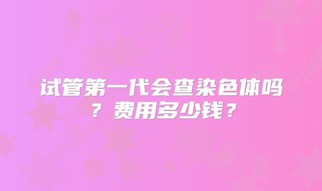试管第一代会查染色体吗?费用多少钱?