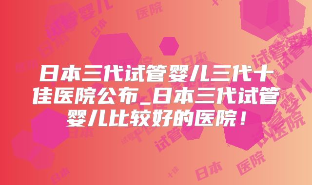 日本三代试管婴儿三代十佳医院公布_日本三代试管婴儿比较好的医院!