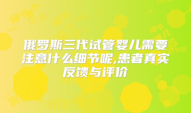 俄罗斯三代试管婴儿需要注意什么细节呢,患者真实反馈与评价