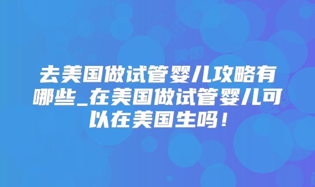 去美国做试管婴儿攻略有哪些_在美国做试管婴儿可以在美国生吗！