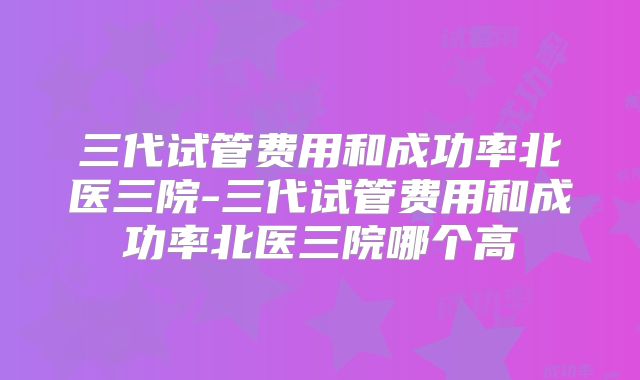 三代试管费用和成功率北医三院-三代试管费用和成功率北医三院哪个高