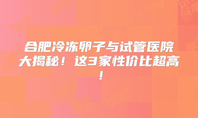 合肥冷冻卵子与试管医院大揭秘！这3家性价比超高！