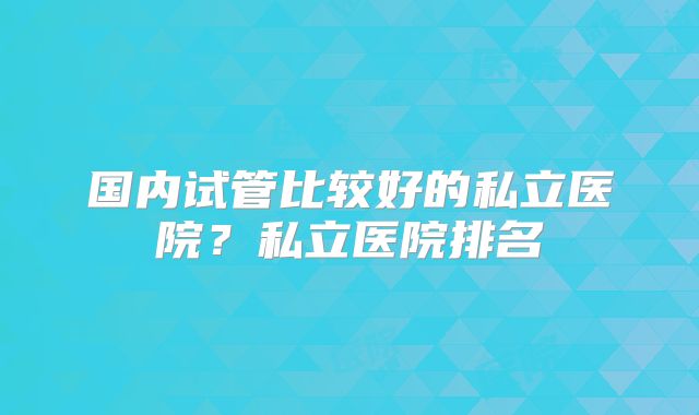 国内试管比较好的私立医院？私立医院排名