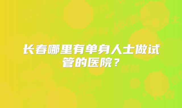 长春哪里有单身人士做试管的医院？