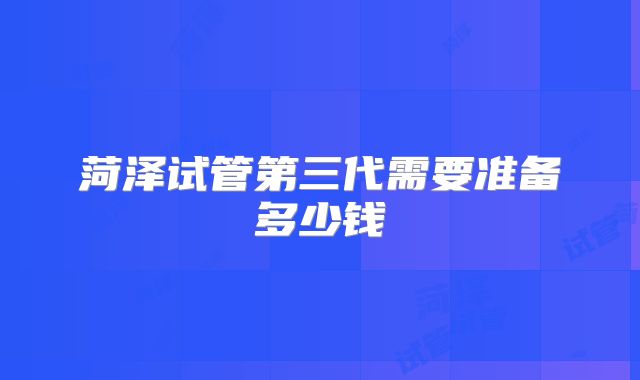 菏泽试管第三代需要准备多少钱