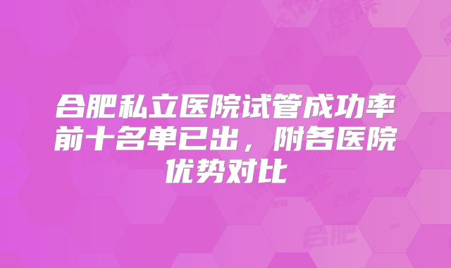 合肥私立医院试管成功率前十名单已出，附各医院优势对比