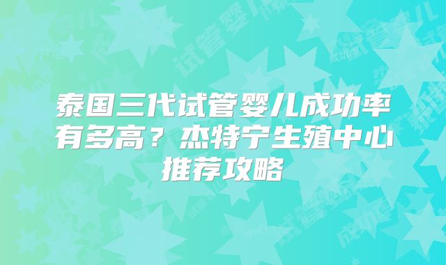 泰国三代试管婴儿成功率有多高？杰特宁生殖中心推荐攻略