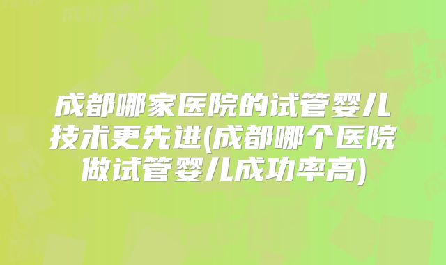 成都哪家医院的试管婴儿技术更先进(成都哪个医院做试管婴儿成功率高)