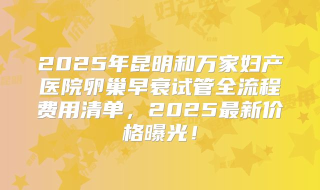 2025年昆明和万家妇产医院卵巢早衰试管全流程费用清单，2025最新价格曝光！