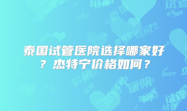 泰国试管医院选择哪家好？杰特宁价格如何？