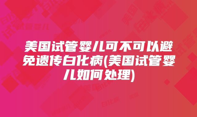 美国试管婴儿可不可以避免遗传白化病(美国试管婴儿如何处理)