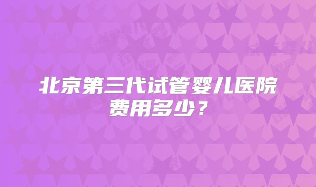北京第三代试管婴儿医院费用多少？